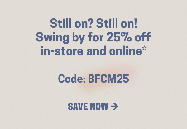 Still on? Still on!  Swing by for 25% off  in-store and online*  Code: BFCM25  SAVE NOW →