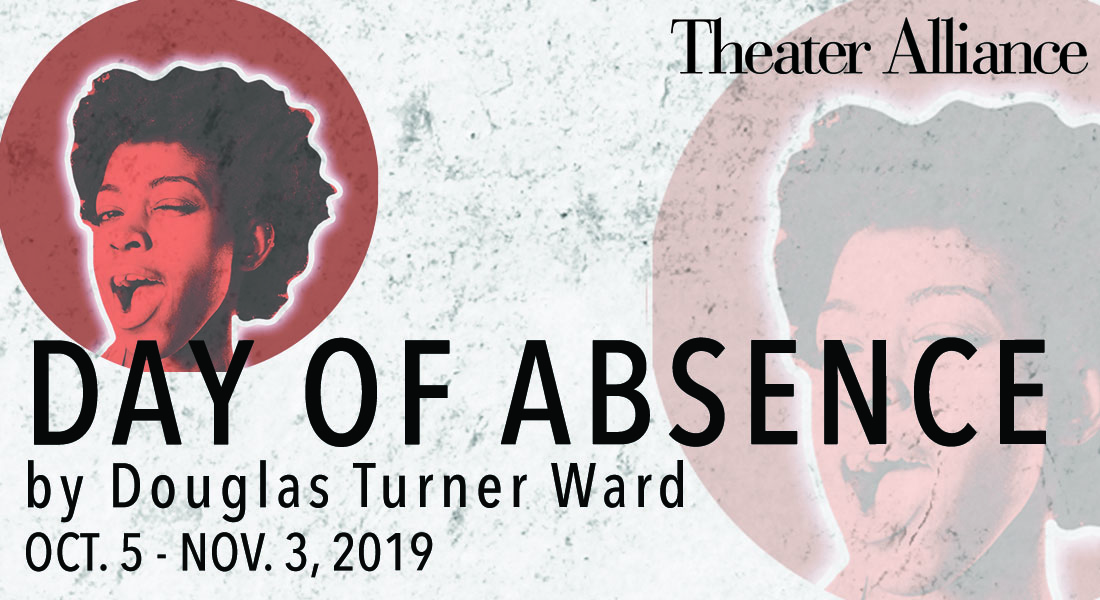 Theater Alliance-Day of Absence by DOuglas Turner Ward, October 5 -Novermber 3, 2019. Link for tickets and info. 