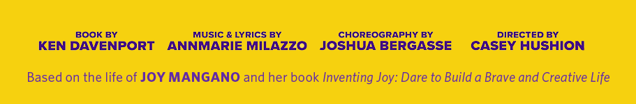 Book by Ken Davenport, Music and Lyrics by AnnMarie Milazzo, Choreography by Joshua Bergasse, Directed by Casey Hushion, Based on the life of Joy Mangano and her book INVENTING JOY: DARE TO BUILD A BRAVE AND CREATIVE LIFE