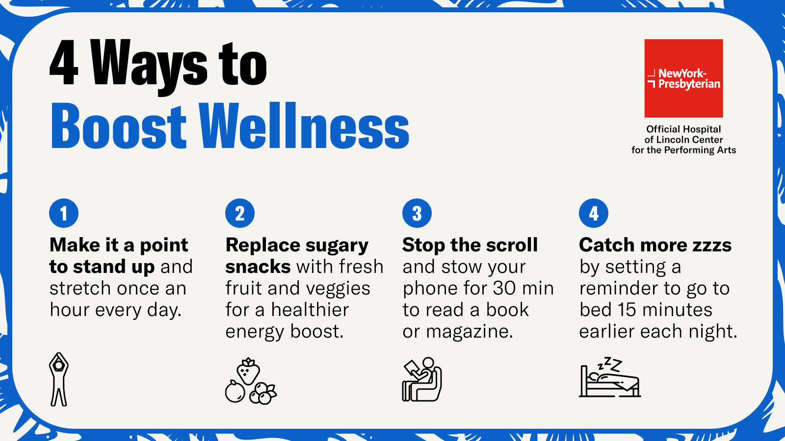 4 Ways to Boost Wellness. 1. Make it a point to stand up and stretch once an hour every day. 2. Replace sugary snacks with fresh fruit and veggies. 3. Stop the scroll and stow your phone for 30 min to read a book or magazine. 4. Catch more ZZZ's by setting a reminder to go to bed 15 minutes earlier each night.
