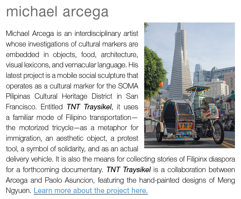 michael arcega ||  Michael Arcega is an interdisciplinary artist whose investigations of cultural markers are embedded in objects, food, architecture, visual lexicons, and vernacular language. His latest project is a mobile social sculpture that operates as a cultural marker for the SOMA Pilipinas Cultural Heritage District in San Francisco. Entitled TNT Traysikel, it uses a familiar mode of Filipino transportation—the motorized tricycle—as a metaphor for immigration, an aesthetic object, a protest tool, a symbol of solidarity, and as an actual delivery vehicle. It is also the means for collecting stories of Filipinx diaspora for a forthcoming documentary. TNT Traysikel is a collaboration between Arcega and Paolo Asuncion, featuring the hand-painted designs of Meng Ngyuen. Learn more about the project here.