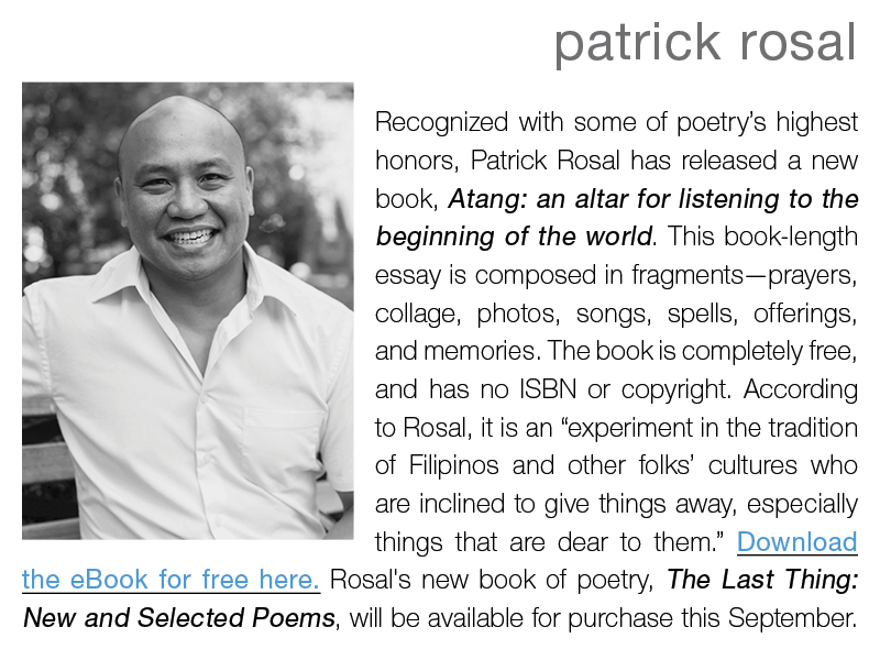 patrick rosal || Recognized with some of poetry’s highest honors, Patrick Rosal has released a new book, Atang: an altar for listening to the beginning of the world. This book-length essay is composed in fragments—prayers, collage, photos, songs, spells, offerings, and memories. The book is completely free, and has no ISBN or copyright. According to Rosal, it is an “experiment in the tradition of Filipinos and other folks’ cultures who are inclined to give things away, especially things that are dear to them.” Download the eBook for free here. Rosal's new book of poetry, The Last Thing: New and Selected Poems, will be available for purchase this September.