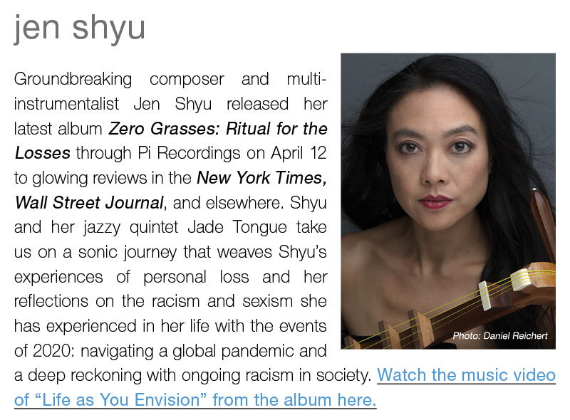 jen shyu ||  Groundbreaking composer and multi-instrumentalist Jen Shyu released her latest album Zero Grasses: Ritual for the Losses through Pi Recordings on April 12 to glowing reviews in the New York Times, Wall Street Journal, and elsewhere. Shyu and her jazzy quintet Jade Tongue take us on a sonic journey that weaves Shyu’s experiences of personal loss and her reflections on the racism and sexism she has experienced in her life with the events of 2020: navigating a global pandemic and a deep reckoning with ongoing racism in society. Watch the music video of “Life as You Envision” from the album here.