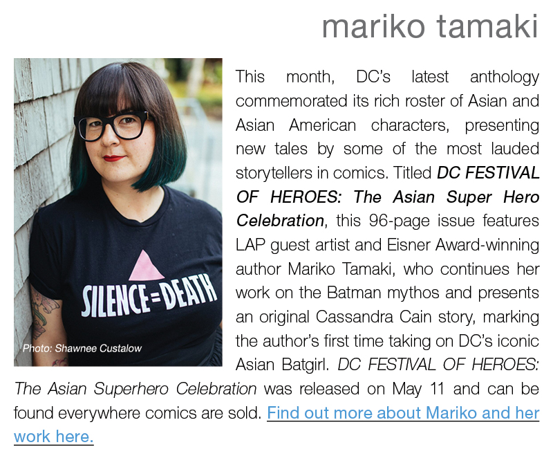 mariko tamaki || This month, DC’s latest anthology commemorated its rich roster of Asian and Asian American characters, presenting new tales by some of the most lauded storytellers in comics. Titled DC FESTIVAL OF HEROES: The Asian Super Hero Celebration, this 96-page issue features LAP guest artist and Eisner Award-winning author Mariko Tamaki, who continues her work on the Batman mythos and presents an original Cassandra Cain story, marking the author’s first time taking on DC’s iconic Asian Batgirl. DC FESTIVAL OF HEROES: The Asian Superhero Celebration was released on May 11 and can be found everywhere comics are sold. Find out more about Mariko and her work here.