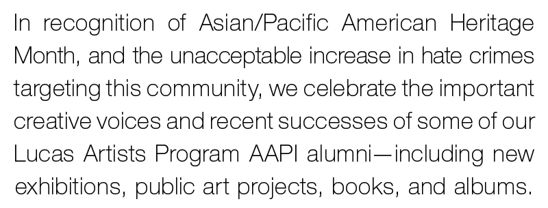For nearly eight decades, Montalvo has supported artists and their creative work—we believe the arts elevate the human spirit, unite people of diverse backgrounds, facilitate challenging conversations, and enrich our community. Every month, we spotlight the important work our  Lucas Artists Fellows are accomplishing in this moment.  In recognition of Asian/Pacific American Heritage Month, and the unacceptable increase in hate crimes targeting the community, we celebrate the creative voices and recent successes of LAP AAPI alumni—including new exhibitions, public art projects, books, and albums. 