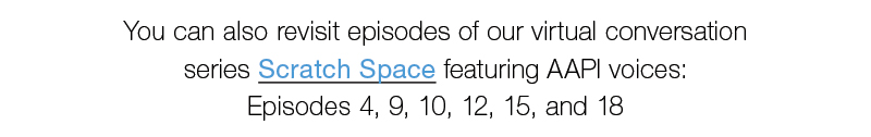 You can also revisit episodes of our virtual conversation  series Scratch Space featuring AAPI voices: Episodes 4, 9, 10, 12, 15, and 18