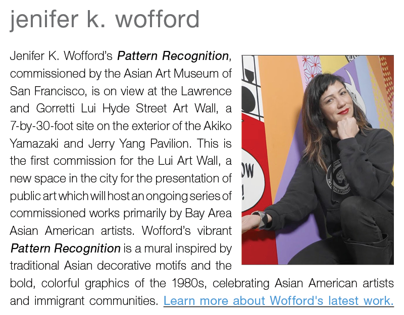 jenifer k. wofford || Jenifer K. Wofford’s Pattern Recognition, commissioned by the Asian Art Museum of San Francisco, is on view at the Lawrence and Gorretti Lui Hyde Street Art Wall, a 7-by-30-foot site on the exterior of the Akiko Yamazaki and Jerry Yang Pavilion. This is the first commission for the Lui Art Wall, a new space in the city for the presentation of public art which will host an ongoing series of commissioned works primarily by Bay Area Asian American artists. Wofford’s vibrant Pattern Recognition is a mural inspired by traditional Asian decorative motifs and the bold, colorful graphics of the 1980s, celebrating Asian American artists and immigrant communities. Learn more about Wofford's latest work.