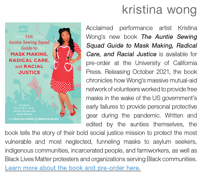 kristina wong ||  Acclaimed performance artist Kristina Wong’s new book The Auntie Sewing Squad Guide to Mask Making, Radical Care, and Racial Justice is available for pre-order at the University of California Press. Releasing October 2021, the book chronicles how Wong’s massive mutual-aid network of volunteers worked to provide free masks in the wake of the US government’s early failures to provide personal protective gear during the pandemic. Written and edited by the aunties themselves, the book tells the story of their bold social justice mission to protect the most vulnerable and most neglected, funneling masks to asylum seekers, indigenous communities, incarcerated people, and farmworkers, as well as Black Lives Matter protesters and organizations serving Black communities. Learn more about the book and pre-order here.