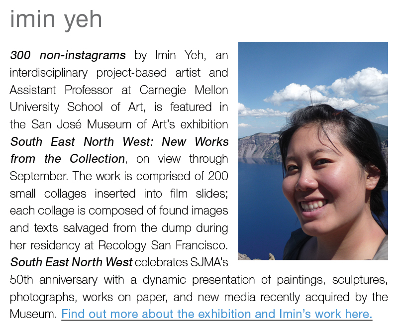 imin yeh || 300 non-instagrams by Imin Yeh, an interdisciplinary project-based artist and Assistant Professor at Carnegie Mellon University School of Art, is featured in the San José Museum of Art’s exhibition South East North West: New Works from the Collection, on view through September. The work is comprised of 200 small collages inserted into film slides; each collage is composed of found images and texts salvaged from the dump during her residency at Recology San Francisco. South East North West celebrates SJMA's 50th anniversary with a dynamic presentation of paintings, sculptures, photographs, works on paper, and new media recently acquired by the Museum. Find out more about the exhibition and Imin’s work here.