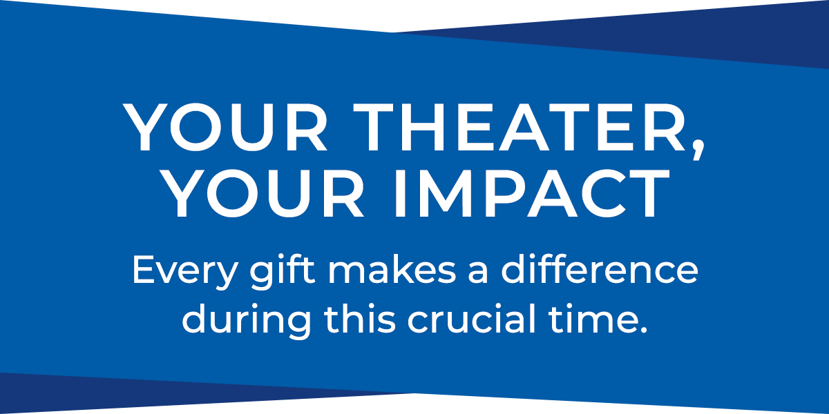 Your theater, your impact, every gift makes a difference during this crucial time.