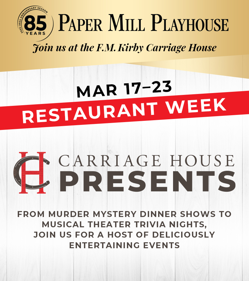 Paper Mill Playhouse, Join us at the Carriage House. March 17-23 Restaurant Week. Carriage House Presents. From murder mystery dinner show to musical theater trivia nights, join us for a host of deliciously entertaining events.