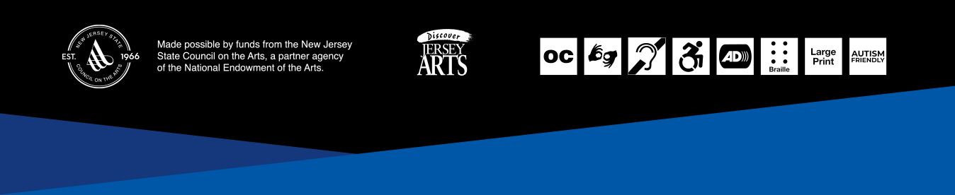 Logo: New Jersey State Council on the Arts. Logo: Discover Jersey Arts. Access Services Symbols: Open Captioning, American Sign Language, Assisted Listening Devices, Accessible Seating, Audio Description, Braille Programs, Large Print Programs, Autism-Friendly.