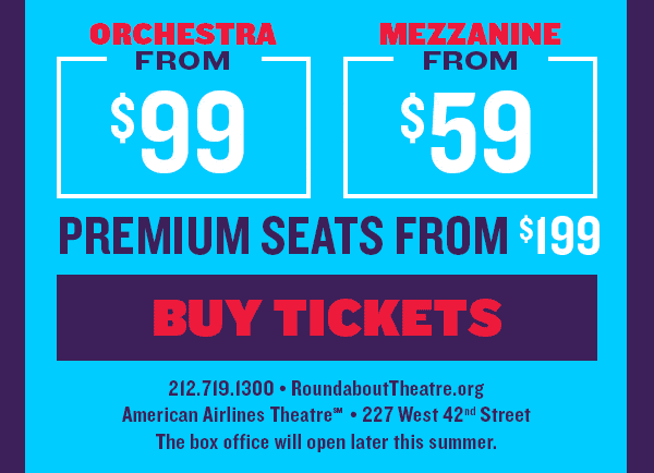 ORCHESTRA FROM $99* MEZZANINE FROM $59* | PREMIUM SEATS FROM $199* |
BUY TICKETS | Visit RoundaboutTheatre.org Or call 212.719.1300 | American Airlines Theatre, 227 West 42nd Street