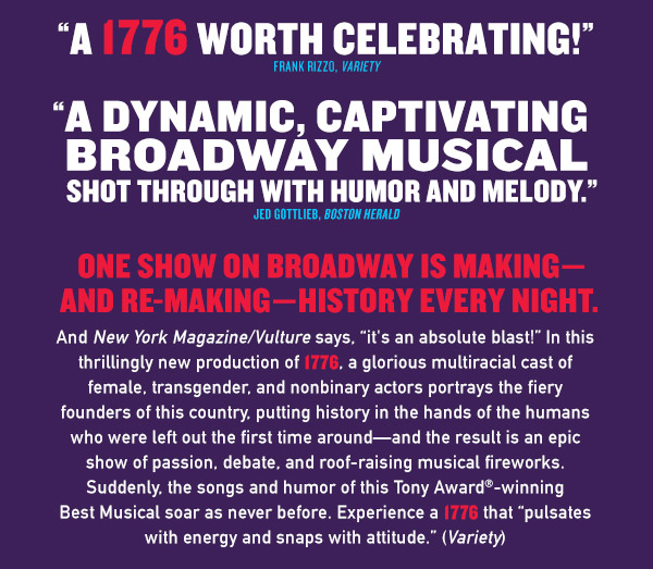 One show on Broadway is makingand re-makinghistory every night.And New York Magazine/Vulture says, it's an absolute blast! In this thrillingly new production of 1776, a glorious multiracial cast of female, transgender, and nonbinary actors portrays the fiery founders of this country, putting history in the hands of the humans who were left out the first time aroundand the result is an epic show of passion, debate, and roof-raising musical fireworks. Suddenly, the songs, humor, and passion of this Tony Award-winning Best Musical soar as never before. Experience a 1776 worth celebrating! (Variety) It pulsates with
energy and snaps with attitude.