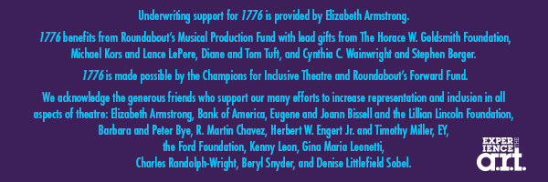 Underwriting support for 1776 is provided by Elizabeth Armstrong. 1776 benefits from Roundabouts Musical Production Fund with lead gifts from The Horace W. Goldsmith Foundation, Michael Kors and Lance LePere, Diane and Tom Tuft, and Cynthia C. Wainwright and Stephen Berger. 1776 is made possible by the Champions for Inclusive Theatre and Roundabouts Forward Fund. We acknowledge the generous friends who support our many efforts to increase representation and inclusion in all aspects of theatre: Elizabeth Armstrong, Bank of America, Eugene and Joann Bissell and the Lillian Lincoln Foundation, R. Martin Chavez, Herbert W. Engert Jr. and Timothy Miller, EY, the
Ford Foundation, Kenny Leon, Gina Maria Leonetti, Charles Randolph-Wright, Beryl Snyder, and Denise Littlefield Sobel.